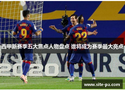西甲新赛季五大焦点人物盘点 谁将成为赛季最大亮点 西甲新赛季五大焦点人物盘点 谁将成为赛季最大亮点