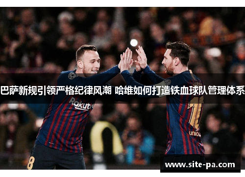 巴萨新规引领严格纪律风潮 哈维如何打造铁血球队管理体系 巴萨新规引领严格纪律风潮 哈维如何打造铁血球队管理体系