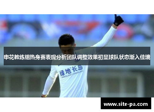 申花教练组热身赛表现分析团队调整效果初显球队状态渐入佳境 申花教练组热身赛表现分析团队调整效果初显球队状态渐入佳境