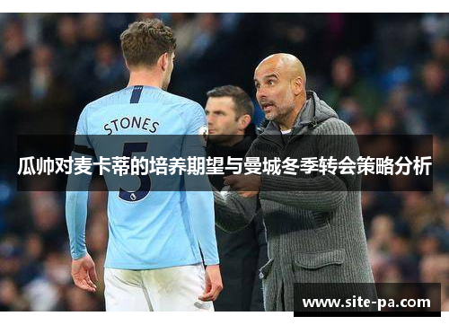 瓜帅对麦卡蒂的培养期望与曼城冬季转会策略分析 瓜帅对麦卡蒂的培养期望与曼城冬季转会策略分析