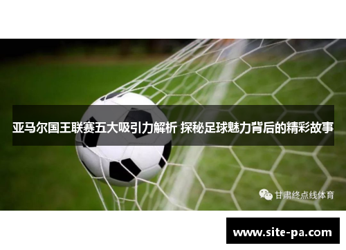 亚马尔国王联赛五大吸引力解析 探秘足球魅力背后的精彩故事 亚马尔国王联赛五大吸引力解析 探秘足球魅力背后的精彩故事