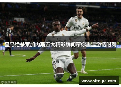 皇马绝杀莱加内斯五大精彩瞬间带你重温激情时刻 皇马绝杀莱加内斯五大精彩瞬间带你重温激情时刻