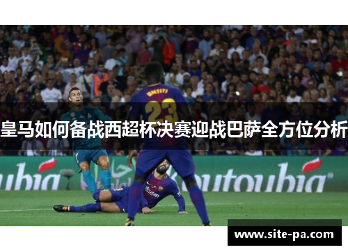 皇马如何备战西超杯决赛迎战巴萨全方位分析 皇马如何备战西超杯决赛迎战巴萨全方位分析
