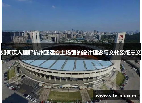 如何深入理解杭州亚运会主场馆的设计理念与文化象征意义 如何深入理解杭州亚运会主场馆的设计理念与文化象征意义