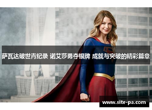 萨瓦达破世青纪录 诺艾莎勇夺银牌 成就与突破的精彩篇章 萨瓦达破世青纪录 诺艾莎勇夺银牌 成就与突破的精彩篇章