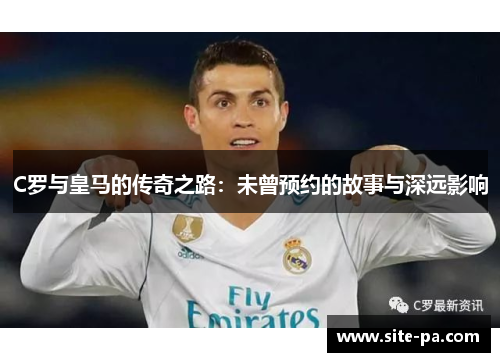 C罗与皇马的传奇之路:未曾预约的故事与深远影响 C罗与皇马的传奇之路:未曾预约的故事与深远影响