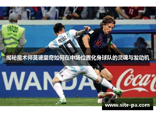 揭秘魔术师莫德里奇如何在中场位置化身球队的灵魂与发动机 揭秘魔术师莫德里奇如何在中场位置化身球队的灵魂与发动机