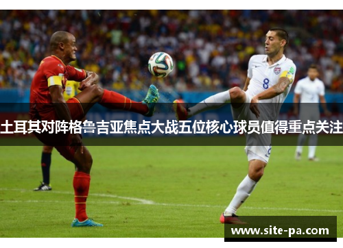 土耳其对阵格鲁吉亚焦点大战五位核心球员值得重点关注