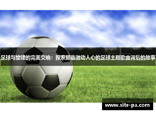 足球与旋律的完美交响:探索那些激动人心的足球主题歌曲背后的故事 足球与旋律的完美交响:探索那些激动人心的足球主题歌曲背后的故事