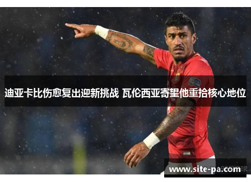 迪亚卡比伤愈复出迎新挑战 瓦伦西亚寄望他重拾核心地位 迪亚卡比伤愈复出迎新挑战 瓦伦西亚寄望他重拾核心地位