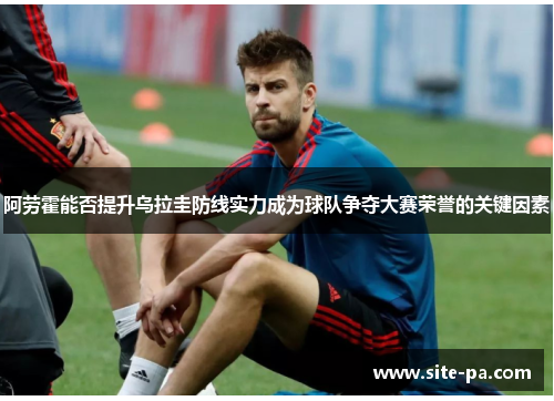 阿劳霍能否提升乌拉圭防线实力成为球队争夺大赛荣誉的关键因素 阿劳霍能否提升乌拉圭防线实力成为球队争夺大赛荣誉的关键因素