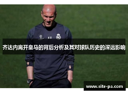 齐达内离开皇马的背后分析及其对球队历史的深远影响