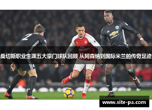 桑切斯职业生涯五大豪门球队回顾 从阿森纳到国际米兰的传奇足迹 桑切斯职业生涯五大豪门球队回顾 从阿森纳到国际米兰的传奇足迹