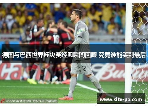 德国与巴西世界杯决赛经典瞬间回顾 究竟谁能笑到最后 德国与巴西世界杯决赛经典瞬间回顾 究竟谁能笑到最后