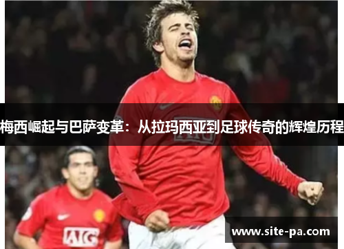 梅西崛起与巴萨变革:从拉玛西亚到足球传奇的辉煌历程 梅西崛起与巴萨变革:从拉玛西亚到足球传奇的辉煌历程