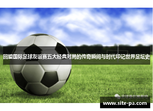 回望国际足球友谊赛五大经典对局的传奇瞬间与时代印记世界足坛史 回望国际足球友谊赛五大经典对局的传奇瞬间与时代印记世界足坛史