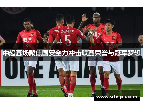 中超赛场聚焦国安全力冲击联赛荣誉与冠军梦想 中超赛场聚焦国安全力冲击联赛荣誉与冠军梦想
