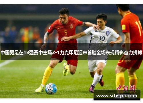 中国男足在18强赛中主场2-1力克印尼迎来首胜全场表现精彩奋力拼搏 中国男足在18强赛中主场2-1力克印尼迎来首胜全场表现精彩奋力拼搏