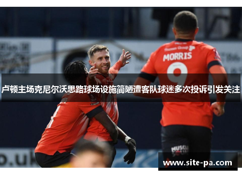 卢顿主场克尼尔沃思路球场设施简陋遭客队球迷多次投诉引发关注 卢顿主场克尼尔沃思路球场设施简陋遭客队球迷多次投诉引发关注