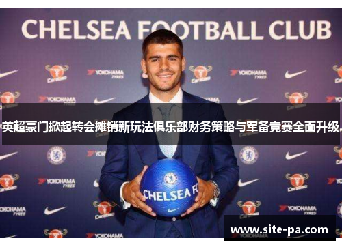 英超豪门掀起转会摊销新玩法俱乐部财务策略与军备竞赛全面升级 英超豪门掀起转会摊销新玩法俱乐部财务策略与军备竞赛全面升级