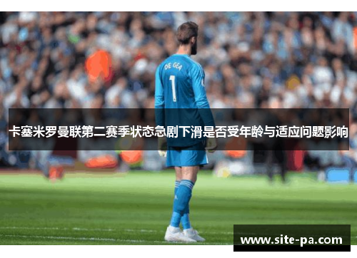 卡塞米罗曼联第二赛季状态急剧下滑是否受年龄与适应问题影响
